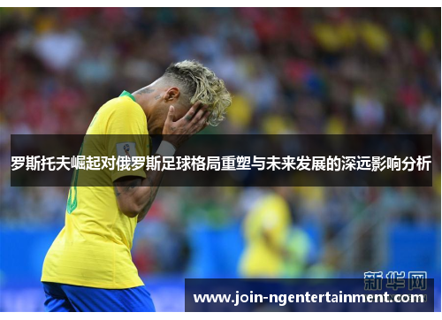 罗斯托夫崛起对俄罗斯足球格局重塑与未来发展的深远影响分析 罗斯托夫崛起对俄罗斯足球格局重塑与未来发展的深远影响分析