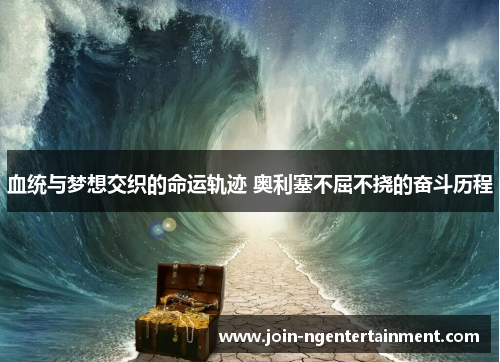 血统与梦想交织的命运轨迹 奥利塞不屈不挠的奋斗历程 血统与梦想交织的命运轨迹 奥利塞不屈不挠的奋斗历程
