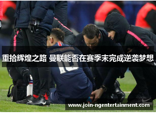 重拾辉煌之路 曼联能否在赛季末完成逆袭梦想