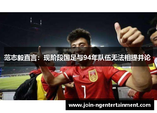 范志毅直言:现阶段国足与94年队伍无法相提并论 范志毅直言:现阶段国足与94年队伍无法相提并论