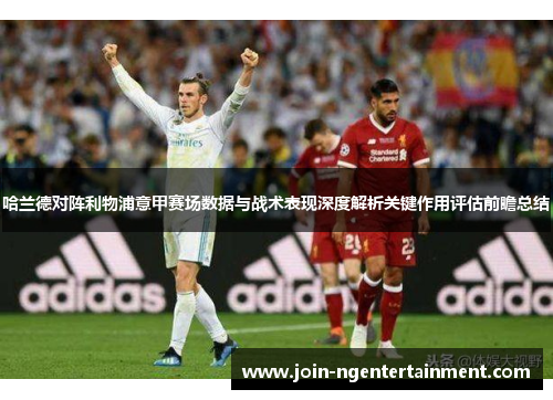 哈兰德对阵利物浦意甲赛场数据与战术表现深度解析关键作用评估前瞻总结 哈兰德对阵利物浦意甲赛场数据与战术表现深度解析关键作用评估前瞻总结