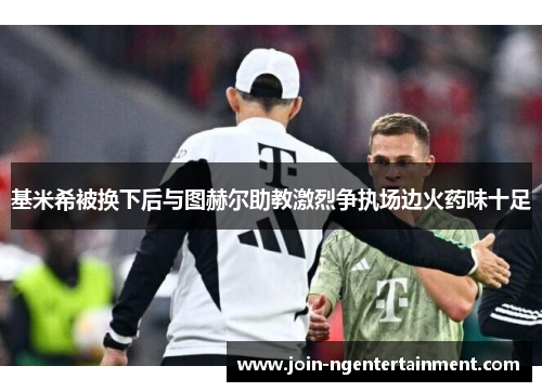 基米希被换下后与图赫尔助教激烈争执场边火药味十足